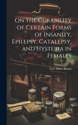 On the Curability of Certain Forms of Insanity, Epilepsy, Catalepsy, and Hysteria in Females by Brown, Isaac Baker