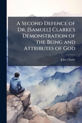 A Second Defence of Dr. [Samuel] Clarke's Demonstration of the Being and Attributes of God: In Answer to the Postscript Published In the Second Editio by Clarke, John