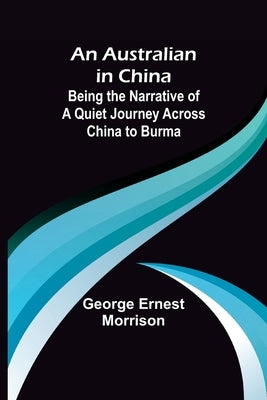 An Australian in China; Being the Narrative of a Quiet Journey Across China to Burma by Ernest Morrison, George