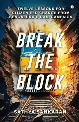 Break the Block: Twelve Lessons for Citizen-Led Change from Bengaluru's Rail Campaign by Sathya Sankaran