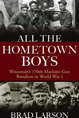 All the Hometown Boys: Wisconsin's 150th Machine Gun Battalion in World War I by Larson, Brad