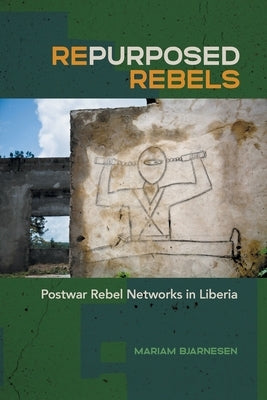Repurposed Rebels: Postwar Rebel Networks in Liberia by Bjarnesen, Mariam