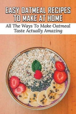 Easy Oatmeal Recipes To Make At Home: All The Ways To Make Oatmeal Taste Actually Amazing: Oatmeal Recipes For Dinner by Petersen, Ty