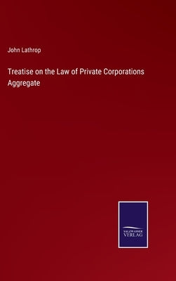Treatise on the Law of Private Corporations Aggregate by Lathrop, John