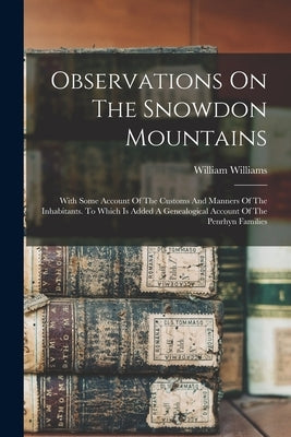 Observations On The Snowdon Mountains: With Some Account Of The Customs And Manners Of The Inhabitants. To Which Is Added A Genealogical Account Of Th by Williams, William