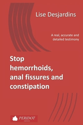 Stop hemorrhoids, anal fissures and constipation: A real, accurate and detailed testimony by Desjardins, Lise