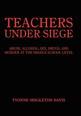Teachers Under Siege: Abuse, Alcohol, Sex, Drugs, and Murder at the Middle School Level by Davis, Yvonne Singleton