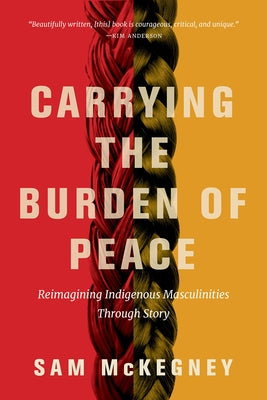 Carrying the Burden of Peace: Reimagining Indigenous Masculinities Through Story by McKegney, Sam