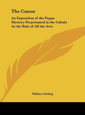 The Canon: An Exposition of the Pagan Mystery Perpetuated in the Cabala As the Rule of All the Arts by Stirling, William