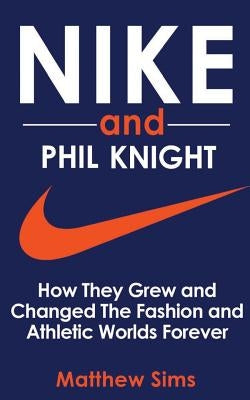 Nike and Phil Knight: How They Grew and Changed The Fashion and Athletic Worlds Forever by Sims, Matthew