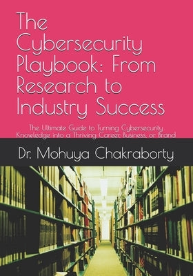 The Cybersecurity Playbook: From Research to Industry Success: The Ultimate Guide to Turning Cybersecurity Knowledge into a Thriving Career, Business, by Chakraborty, Mohuya