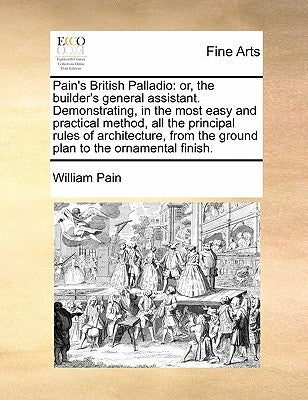 Pain's British Palladio: Or, the Builder's General Assistant. Demonstrating, in the Most Easy and Practical Method, All the Principal Rules of by Pain, William