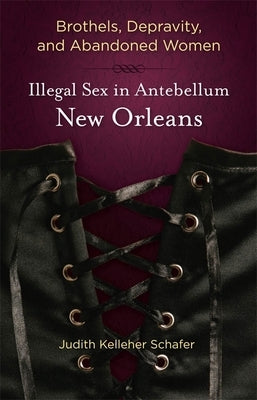 Brothels, Depravity, and Abandoned Women: Illegal Sex in Antebellum New Orleans by Schafer, Judith Kelleher