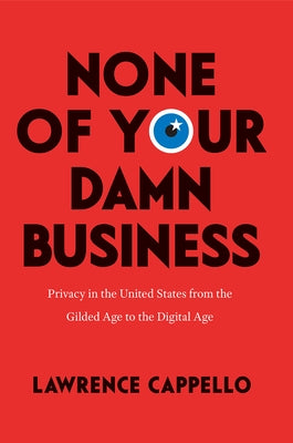 None of Your Damn Business: Privacy in the United States from the Gilded Age to the Digital Age by Cappello, Lawrence