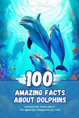 100 Amazing Facts about Dolphins: Fascinating Trivia about the Smartest Animals of All Time by Dresgui, Marc