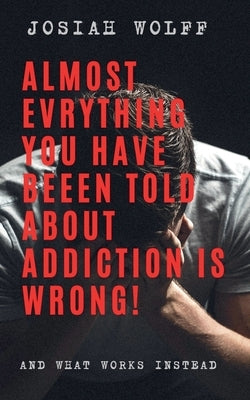 Almost Everything You've Been Told About Addiction Is Wrong! And What Works Instead by Wolff, Josiah