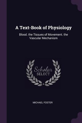 A Text-Book of Physiology: Blood. the Tissues of Movement. the Vascular Mechanism by Foster, Michael