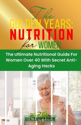 The Golden Years: NUTRITION FOR WOMEN OVER 40: The Ultimate Nutrition Guide for Women Over 40 by Aaron, Benjamin