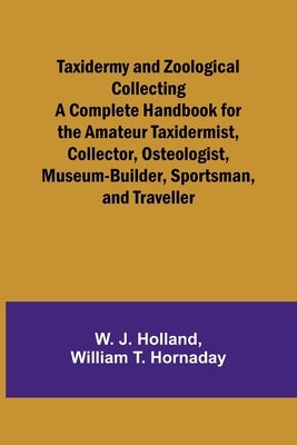 Taxidermy and Zoological Collecting A Complete Handbook for the Amateur Taxidermist, Collector, Osteologist, Museum-Builder, Sportsman, and Traveller by Holland, W. J.