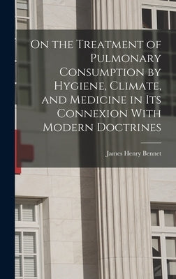 On the Treatment of Pulmonary Consumption by Hygiene, Climate, and Medicine in Its Connexion With Modern Doctrines by Bennet, James Henry