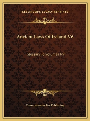 Ancient Laws Of Ireland V6: Glossary To Volumes I-V by Commissioners for Publishing