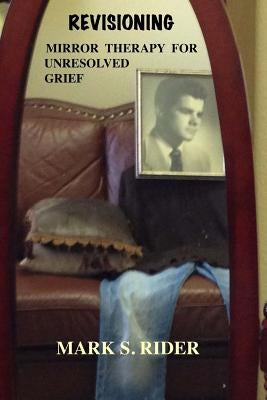 Revisioning: Mirror Therapy for Unresolved Grief by Rider Ph. D., Mark