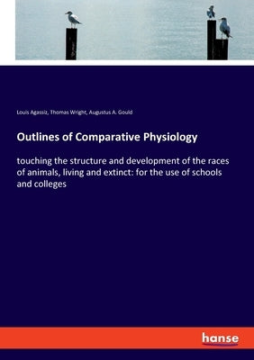 Outlines of Comparative Physiology: touching the structure and development of the races of animals, living and extinct: for the use of schools and col by Agassiz, Louis