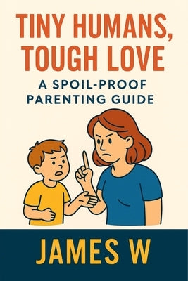 Tiny Humans, Tough Love: A spoil-proof parenting guide by W, James