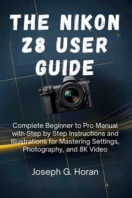 The Nikon Z8 User Guide: Complete Beginner to Pro Manual with Step by Step Instructions and Illustrations for Mastering Settings, Photography, and 8K by Horan, Joseph G.