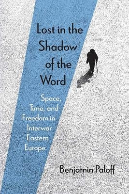 Lost in the Shadow of the Word: Space, Time, and Freedom in Interwar Eastern Europe by Paloff, Benjamin