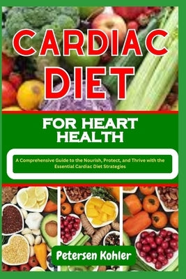 Cardiac Diet for Heart Health: A Comprehensive Guide to the Nourish, Protect, and Thrive with the Essential Cardiac Diet Strategies by Kohler, Petersen