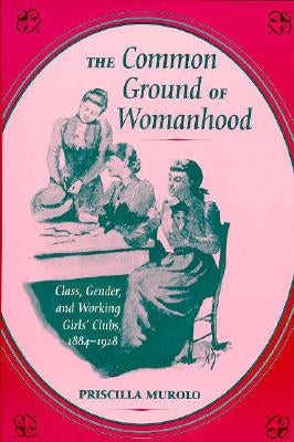The Common Ground of Womanhood: Class, Gender, and Working Girls' Clubs, 1884-1928 by Murolo, Priscilla