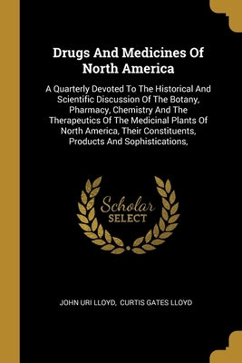 Drugs And Medicines Of North America: A Quarterly Devoted To The Historical And Scientific Discussion Of The Botany, Pharmacy, Chemistry And The Thera by Lloyd, John Uri