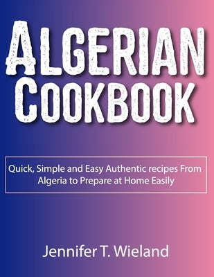 Algerian Cookbook: Quick, Simple and Easy Authentic recipes From Algeria to Prepare at Home Easily by Wieland, Jennifer T.