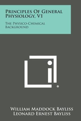 Principles of General Physiology, V1: The Physico-Chemical Background by Bayliss, William Maddock