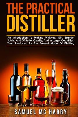 The Practical Distiller: An Introduction To Making Whiskey, Gin, Brandy, Spirits, And Of Better Quality, And In Larger Quantities, Than Produce by MC Harry, Samuel