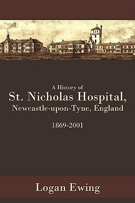 A History of St. Nicholas Hospital, Newcastle-Upon-Tyne, England 1869-2001 by Ewing, Logan