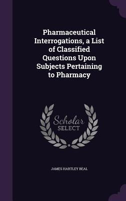 Pharmaceutical Interrogations, a List of Classified Questions Upon Subjects Pertaining to Pharmacy by Beal, James Hartley