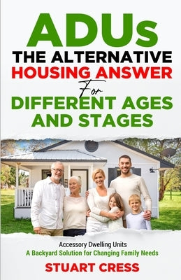 ADUs The Alternative Housing Answer for Different Ages and Stages: Accessory Dwelling Units - A Backyard Solution for Changing Family Needs by Cress, Stuart