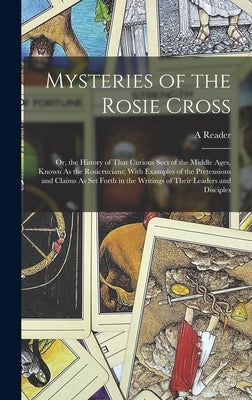 Mysteries of the Rosie Cross: Or, the History of That Curious Sect of the Middle Ages, Known As the Rosicrucians; With Examples of the Pretensions a by Reader, A.