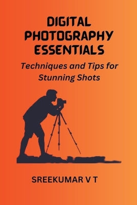 Digital Photography Essentials: Techniques and Tips for Stunning Shots by Sreekumar, V. T.