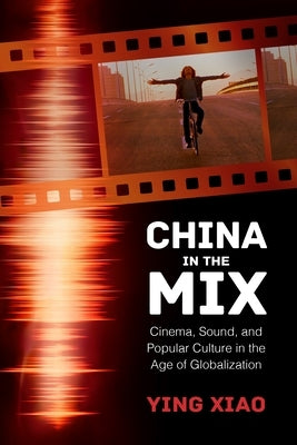 China in the Mix: Cinema, Sound, and Popular Culture in the Age of Globalization by Xiao, Ying