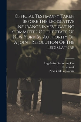 Official Testimony Taken Before The Legislative Insurance Investigating Committee Of The State Of New York By Authority Of A Joint Resolution Of The L by New York (State) Legislature Joint
