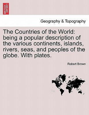 The Countries of the World: Being a Popular Description of the Various Continents, Islands, Rivers, Seas, and Peoples of the Globe. with Plates. by Brown, Robert