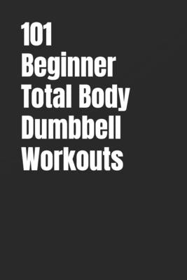 101 Beginner Total Body Dumbbell Workouts: Simple Routines to Build Strength, Burn Fat, and Transform Your Body by Myers, Dominique