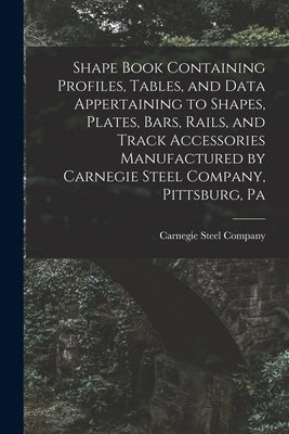 Shape Book Containing Profiles, Tables, and Data Appertaining to Shapes, Plates, Bars, Rails, and Track Accessories Manufactured by Carnegie Steel Com by Carnegie Steel Company