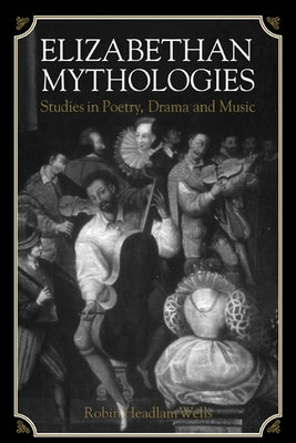 Elizabethan Mythologies: Studies in Poetry, Drama and Music by Wells, Robin Headlam