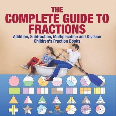 The Complete Guide to Fractions: Addition, Subtraction, Multiplication and Division Children's Fraction Books by Baby Professor