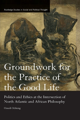 Groundwork for the Practice of the Good Life: Politics and Ethics at the Intersection of North Atlantic and African Philosophy by Ochieng, Omedi