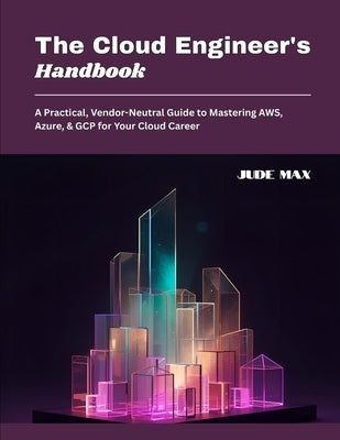 The Cloud Engineer's Handbook: A Practical, Vendor-Neutral Guide to Mastering AWS, Azure, & GCP for Your Cloud Career by Max, Jude